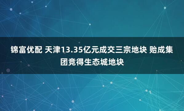 锦富优配 天津13.35亿元成交三宗地块 贻成集团竞得生态城地块
