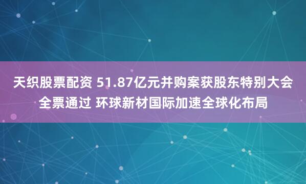 天织股票配资 51.87亿元并购案获股东特别大会全票通过 环球新材国际加速全球化布局