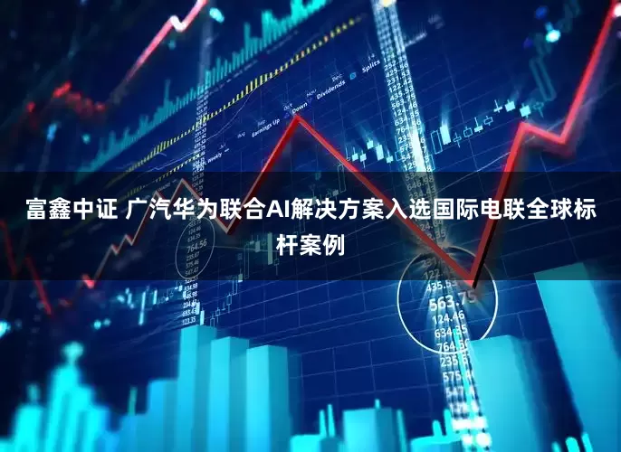 富鑫中证 广汽华为联合AI解决方案入选国际电联全球标杆案例