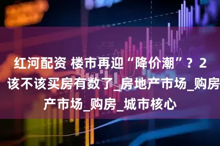 红河配资 楼市再迎“降价潮”？2类人受益，该不该买房有数了_房地产市场_购房_城市核心