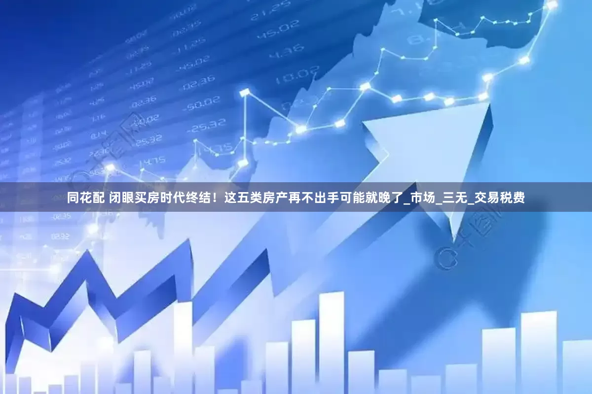 同花配 闭眼买房时代终结！这五类房产再不出手可能就晚了_市场_三无_交易税费