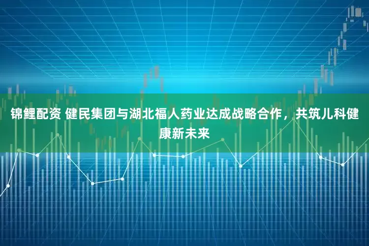 锦鲤配资 健民集团与湖北福人药业达成战略合作，共筑儿科健康新未来