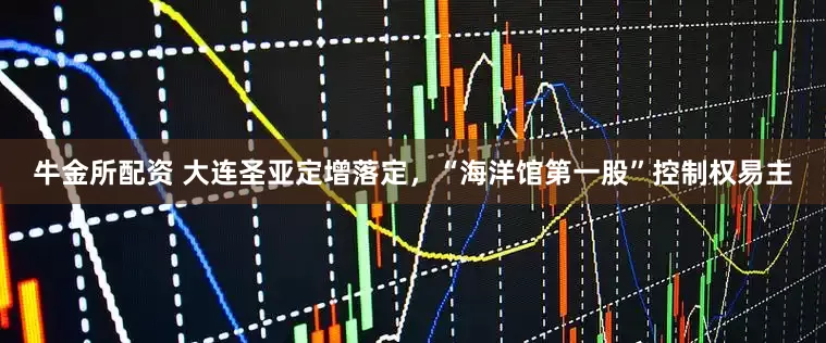 牛金所配资 大连圣亚定增落定，“海洋馆第一股”控制权易主