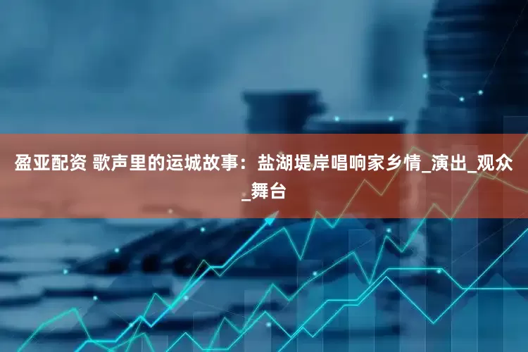 盈亚配资 歌声里的运城故事：盐湖堤岸唱响家乡情_演出_观众_舞台