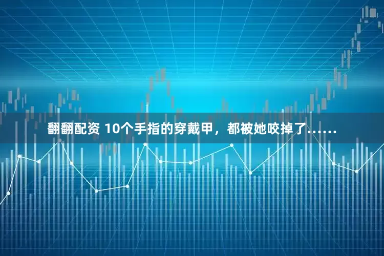 翻翻配资 10个手指的穿戴甲，都被她咬掉了……