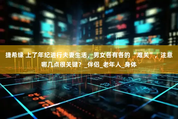 捷希缘 上了年纪进行夫妻生活，男女各有各的 “难关”，注意哪几点很关键？_伴侣_老年人_身体