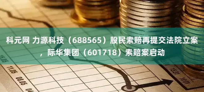 科元网 力源科技（688565）股民索赔再提交法院立案，际华集团（601718）索赔案启动