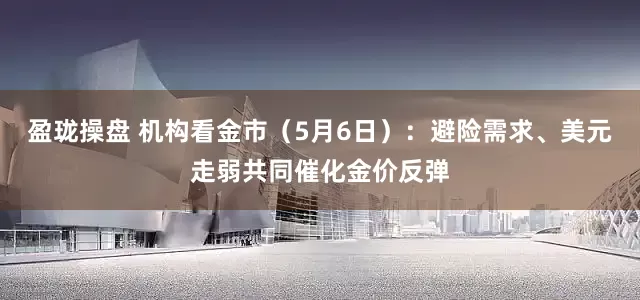 盈珑操盘 机构看金市（5月6日）：避险需求、美元走弱共同催化金价反弹