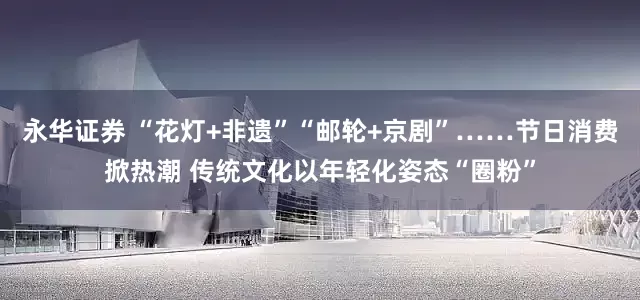 永华证券 “花灯+非遗”“邮轮+京剧”……节日消费掀热潮 传统文化以年轻化姿态“圈粉”