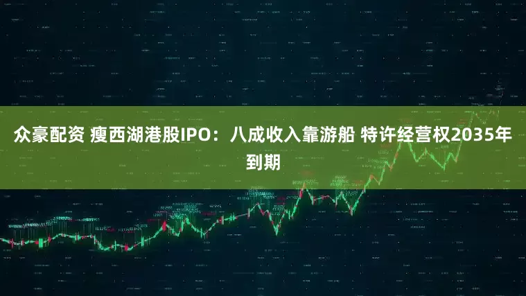 众豪配资 瘦西湖港股IPO:八成收入靠游船 特许经营权2035年到期