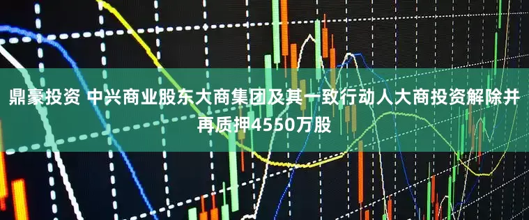 鼎豪投资 中兴商业股东大商集团及其一致行动人大商投资解除并再质押4550万股