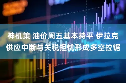神机策 油价周五基本持平 伊拉克供应中断与关税担忧形成多空拉锯