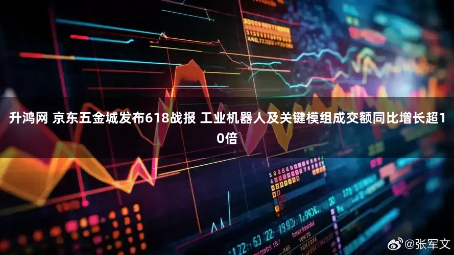 升鸿网 京东五金城发布618战报 工业机器人及关键模组成交额同比增长超10倍