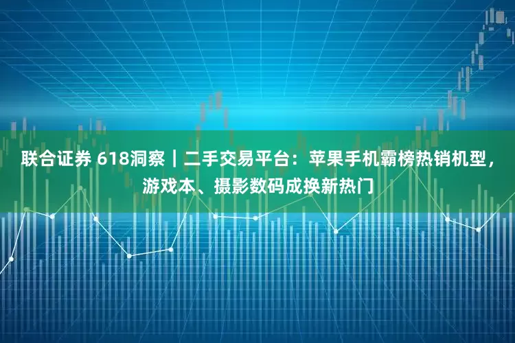 联合证券 618洞察｜二手交易平台：苹果手机霸榜热销机型，游戏本、摄影数码成换新热门