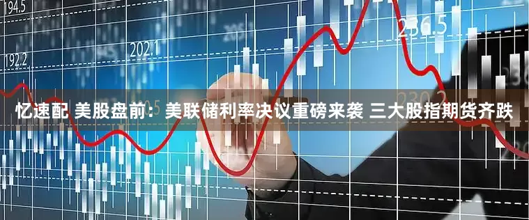 忆速配 美股盘前:美联储利率决议重磅来袭 三大股指期货齐跌